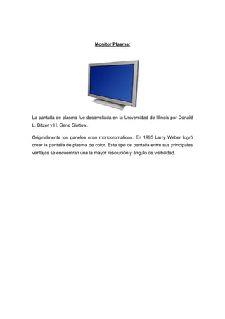 Monitor Plasma:




La pantalla de plasma fue desarrollada en la Universidad de Illinois por Donald
L. Bitzer y H. Gene Slottow.

Originalmente los paneles eran monocromáticos. En 1995 Larry Weber logró
crear la pantalla de plasma de color. Este tipo de pantalla entre sus principales
ventajas se encuentran una la mayor resolución y ángulo de visibilidad.
 