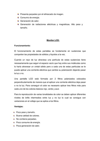 Presenta parpadeo por el refrescado de imagen.
       Consumo de energía.
       Generación de calor.
       Generación de radiaciones eléctricas y magnéticas. Alto peso y
       tamaño.




                                       Monitor LCD:

Funcionamiento:

El funcionamiento de estas pantallas se fundamenta en sustancias que
comparten las propiedades de sólidos y líquidos a la vez.

Cuando un rayo de luz atraviesa una partícula de estas sustancias tiene
necesariamente que seguir el espacio vacío que hay entre sus moléculas como
lo haría atravesar un cristal sólido pero a cada una de estas partículas se le
puede aplicar una corriente eléctrica que cambie su polarización dejando pasar
la luz o no.

Una pantalla LCD está formada por 2 filtros polarizados colocados
perpendicularmente de manera que al aplicar una corriente eléctrica deja pasar
o no la luz. Para conseguir el color es necesario aplicar tres filtros más para
cada uno de los colores básicos rojo, verde y azul.

Para la reproducción de varias tonalidades de color se deben aplicar diferentes
niveles de brillo intermedios entre luz y no luz lo cual se consigue con
variaciones en el voltaje que se aplica a los filtros.

Ventajas:

  Poco peso y tamaño.
  Buena calidad de colores.
  No contiene parpadeo.
  Poco consume de energía.
  Poca generación de calor.
 