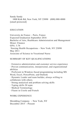 Sandy Sandy
1000 Kirk Rd, New York, NY 23090 (000) 000-0000
[email protected]
EDUCATION
University de France – Paris, France
Expected Graduation September 2016
Bachelor of Arts, Healthcare Administration and Management
Minor: Finance
GPA: 3.76
Nursing Health Occupations – New York, NY 23090
May 2011
Associate of Science in Vocational Nurse
SUMMARY OF KEY QUALIFICATIONS
· Extensive administration and customer service experience
· Proven communication, interpersonal, and organizational
abilities
· Proficient in Windows based programming including MS
Word, Excel, PowerPoint, and Outlook
· Dynamic Leader and team builder, always willing to
collaborate with others.
· Strong analytical and problem solving skills
· Typing skills 50 wpm
· Medical Terminology
· Fluent in Creole and French
WORK EXPERIENCE
Shredding Company – New York, NY
December 2015 – Present
 