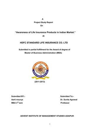 1
A
Project Study Report
On
“Awareness of Life Insurance Products in Indian Market.”
At
HDFC STANDARD LIFE INSURANCE CO. LTD
Submitted in partial fulfillment for the Award of degree of
Master of Business Administration (MBA)
(2011-2013)
Submitted BY:- Submitted To:-
Aarti mourya Dr. Sunita Agrawal
MBA 3rd
sem Professor
ADVENT INSTITUTE OF MANAGEMENT STUDIES UDAIPUR
 