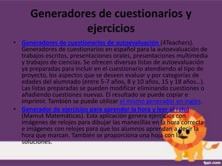 Generadores de cuestionarios y
               ejercicios
• Generadores de cuestionarios de autoevaluación (4Teachers).
  Generadores de cuestionarios en español para la autoevaluación de
  trabajos escritos, presentaciones orales, presentaciones multimedia
  y trabajos de ciencias. Se ofrecen diversas listas de autoevaluación
  ya preparadas para incluir en el cuestionario atendiendo al tipo de
  proyecto, los aspectos que se deseen evaluar y por categorías de
  edades del alumnado (entre 5-7 años, 8 y 10 años, 15 y 18 años…).
  Las listas preparadas se pueden modificar eliminando cuestiones o
  añadiendo cuestiones nuevas. El resultado se puede copiar e
  imprimir. También se puede utilizar el mismo generador en inglés.
• Generador de ejercicios para aprender la hora y leer el reloj
  (Mamut Matemáticas). Esta aplicación genera ejercicios con
  imágenes de relojes para dibujar las manecillas en la hora correcta
  e imágenes con relojes para que los alumnos aprendan a decir la
  hora que marcan. También se proporciona una hoja con las
  soluciones.
 