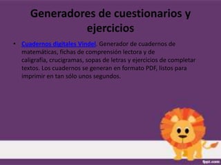 Generadores de cuestionarios y
               ejercicios
• Cuadernos digitales Vindel. Generador de cuadernos de
  matemáticas, fichas de comprensión lectora y de
  caligrafía, crucigramas, sopas de letras y ejercicios de completar
  textos. Los cuadernos se generan en formato PDF, listos para
  imprimir en tan sólo unos segundos.
 