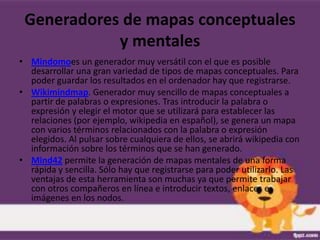 Generadores de mapas conceptuales
            y mentales
• Mindomoes un generador muy versátil con el que es posible
  desarrollar una gran variedad de tipos de mapas conceptuales. Para
  poder guardar los resultados en el ordenador hay que registrarse.
• Wikimindmap. Generador muy sencillo de mapas conceptuales a
  partir de palabras o expresiones. Tras introducir la palabra o
  expresión y elegir el motor que se utilizará para establecer las
  relaciones (por ejemplo, wikipedia en español), se genera un mapa
  con varios términos relacionados con la palabra o expresión
  elegidos. Al pulsar sobre cualquiera de ellos, se abrirá wikipedia con
  información sobre los términos que se han generado.
• Mind42 permite la generación de mapas mentales de una forma
  rápida y sencilla. Sólo hay que registrarse para poder utilizarlo. Las
  ventajas de esta herramienta son muchas ya que permite trabajar
  con otros compañeros en línea e introducir textos, enlaces e
  imágenes en los nodos.
 