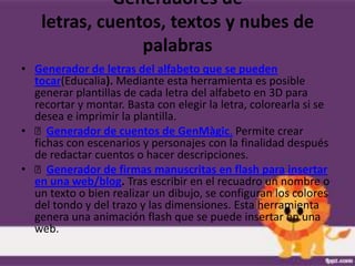 Generadores de
    letras, cuentos, textos y nubes de
                 palabras
• Generador de letras del alfabeto que se pueden
  tocar(Educalia). Mediante esta herramienta es posible
  generar plantillas de cada letra del alfabeto en 3D para
  recortar y montar. Basta con elegir la letra, colorearla si se
  desea e imprimir la plantilla.
• Generador de cuentos de GenMàgic. Permite crear
  fichas con escenarios y personajes con la finalidad después
  de redactar cuentos o hacer descripciones.
• Generador de firmas manuscritas en flash para insertar
  en una web/blog. Tras escribir en el recuadro un nombre o
  un texto o bien realizar un dibujo, se configuran los colores
  del tondo y del trazo y las dimensiones. Esta herramienta
  genera una animación flash que se puede insertar en una
  web.
 