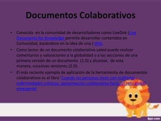 Documentos Colaborativos
• Conocida en la comunidad de desarrolladores como LiveDok (Live
  Documents for Knowledge permite desarrollar contenidos en
  Comunidad, basándose en la idea de una ) Wiki.
• Como lector de un documento colaborativo usted puede realizar
  comentarios y valoraciones a la globalidad o a las secciones de una
  primera versión de un documento (1.0) y alcanzar, de esta
  manera, sucesivas versiones (2.0).
• El más reciente ejemplo de aplicación de la herramienta de documentos
  colaborativos es el libro 'Cuando las personas viven con múltiples
  enfermedades crónicas: aproximación colaborativa hacia un reto global
  emergente'
 