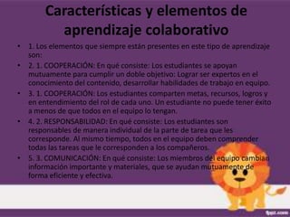 Características y elementos de
          aprendizaje colaborativo
• 1. Los elementos que siempre están presentes en este tipo de aprendizaje
  son:
• 2. 1. COOPERACIÓN: En qué consiste: Los estudiantes se apoyan
  mutuamente para cumplir un doble objetivo: Lograr ser expertos en el
  conocimiento del contenido, desarrollar habilidades de trabajo en equipo.
• 3. 1. COOPERACIÓN: Los estudiantes comparten metas, recursos, logros y
  en entendimiento del rol de cada uno. Un estudiante no puede tener éxito
  a menos de que todos en el equipo lo tengan.
• 4. 2. RESPONSABILIDAD: En qué consiste: Los estudiantes son
  responsables de manera individual de la parte de tarea que les
  corresponde. Al mismo tiempo, todos en el equipo deben comprender
  todas las tareas que le corresponden a los compañeros.
• 5. 3. COMUNICACIÓN: En qué consiste: Los miembros del equipo cambian
  información importante y materiales, que se ayudan mutuamente de
  forma eficiente y efectiva.
 