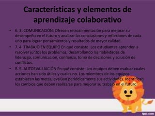 Características y elementos de
         aprendizaje colaborativo
• 6. 3. COMUNICACIÓN: Ofrecen retroalimentación para mejorar su
  desempeño en el futuro y analizar las conclusiones y reflexiones de cada
  uno para lograr pensamientos y resultados de mayor calidad.
• 7. 4. TRABAJO EN EQUIPO En qué consiste: Los estudiantes aprenden a
  resolver juntos los problemas, desarrollando las habilidades de
  liderazgo, comunicación, confianza, toma de decisiones y solución de
  conflictos.
• 8. 5. AUTOEVALUACIÓN En qué consiste: Los equipos deben evaluar cuales
  acciones han sido útiles y cuales no. Los miembros de los equipos
  establecen las metas, evalúan periódicamente sus actividades. Identifican
  los cambios que deben realizarse para mejorar su trabajo en el futuro.
 