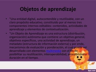 Objetos de aprendizaje
• "Una entidad digital, autocontenible y reutilizable, con un
  claro propósito educativo, constituido por al menos tres
  componentes internos editables: contenidos, actividades de
  aprendizaje y elementos de contextualización.
• "Un Objeto de Aprendizaje es una estructura (distribución,
  organización) autónoma que contiene un objetivo general,
  objetivos específicos, una actividad de aprendizaje, un
  metadato (estructura de información externa) y por ende,
  mecanismos de evaluación y ponderación, el cual puede ser
  desarrollado con elementos multimedia con el fin de
  posibilitar su reutilización, interoperabilidad, accesibilidad y
  duración en el tiempo.
 
