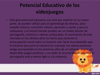 Potencial Educativo de los
                 videojuegos
• Este gran potencial educativo aún está por explotar en su mayor
  parte. Se pueden utilizar para el aprendizaje de idiomas, para
  enseñar historia, transmitir valores, aprender a cantar o para la
  catequesis, y al mismo tiempo pueden ser un medio difusor de
  pornografía, violencia o valores antisociales. El crecimiento de este
  mercado en los últimos años ha hecho que aumente la
  preocupación social sobre su impacto real. Sería muy deseable que
  el esfuerzo que pone la industria en subrayar sus valores positivos
  venga acompañado en los próximos años de un esfuerzo similar por
  desarrollar juegos positivos, y no ceder al recurso fácil de acudir a la
  pornografía más o menos light o a la violencia.
 