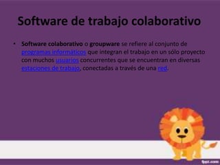 Software de trabajo colaborativo
• Software colaborativo o groupware se refiere al conjunto de
  programas informáticos que integran el trabajo en un sólo proyecto
  con muchos usuarios concurrentes que se encuentran en diversas
  estaciones de trabajo, conectadas a través de una red.
 