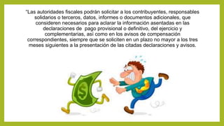 “Las autoridades fiscales podrán solicitar a los contribuyentes, responsables
solidarios o terceros, datos, informes o documentos adicionales, que
consideren necesarios para aclarar la información asentadas en las
declaraciones de pago provisional o definitivo, del ejercicio y
complementarias, así como en los avisos de compensación
correspondientes, siempre que se soliciten en un plazo no mayor a los tres
meses siguientes a la presentación de las citadas declaraciones y avisos.
 