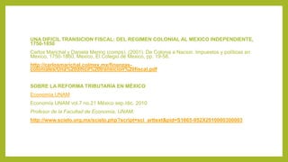 UNA DIFICIL TRANSICION FISCAL: DEL REGIMEN COLONIAL AL MEXICO INDEPENDIENTE,
1750-1850
Carlos Marichal y Daniela Merino (comps), (2001). De Colonia a Nacion. Impuestos y políticas en
Mexico, 1750-1860, Mexico, El Colegio de Mexico, pp. 19-58.
http://carlosmarichal.colmex.mx/finanzas-
coloniales/Una%20dificil%20transicion%20fiscal.pdf
SOBRE LA REFORMA TRIBUTARIA EN MÉXICO
Economía UNAM
Economía UNAM vol.7 no.21 México sep./dic. 2010
Profesor de la Facultad de Economía, UNAM.
http://www.scielo.org.mx/scielo.php?script=sci_arttext&pid=S1665-952X2010000300003
 