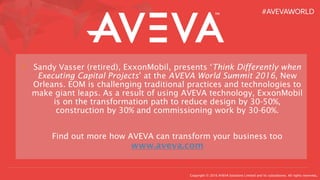 Copyright © 2016 AVEVA Solutions Limited and its subsidiaries. All rights reserved.
> Sandy Vasser (retired), ExxonMobil, presents ‘Think Differently when
Executing Capital Projects’ at the AVEVA World Summit 2016, New
Orleans. EOM is challenging traditional practices and technologies to
make giant leaps. As a result of using AVEVA technology, ExxonMobil
is on the transformation path to reduce design by 30-50%,
construction by 30% and commissioning work by 30-60%.
Find out more how AVEVA can transform your business too
www.aveva.com
 