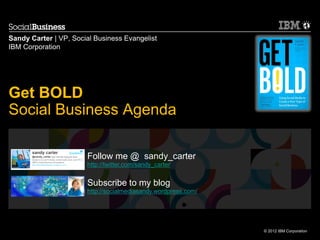 Sandy Carter | VP, Social Business Evangelist
IBM Corporation




Get BOLD
Social Business Agenda

                       Follow me @ sandy_carter
                       http://twitter.com/sandy_carter


                       Subscribe to my blog
                       http://socialmediasandy.wordpress.com/




                                                                © 2012 IBM Corporation
 
