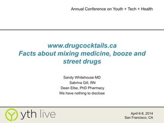 www.drugcocktails.ca
Facts about mixing medicine, booze and
street drugs
Sandy Whitehouse MD
Sabrina Gill, RN
Dean Elbe, PhD Pharmacy
We have nothing to disclose
April 6-8, 2014
San Francisco, CA
Annual Conference on Youth + Tech + Health
 