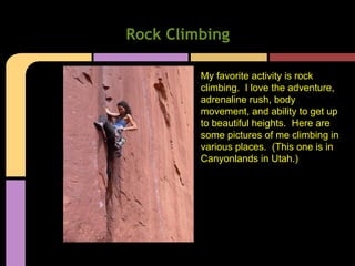Rock Climbing
My favorite activity is rock
climbing. I love the adventure,
adrenaline rush, body
movement, and ability to get up
to beautiful heights. Here are
some pictures of me climbing in
various places. (This one is in
Canyonlands in Utah.)
 