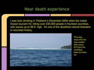 Near death experience
I was rock climbing in Thailand in December 2004 when the Indian
Ocean tsunami hit, killing over 230,000 people in fourteen countries,
with waves up to 98 ft. high. It's one of the deadliest natural disasters
in recorded history.
This was
wave #12 we
saw (milder
than wave
#1) from the
snorkling
boat we were
on.
 