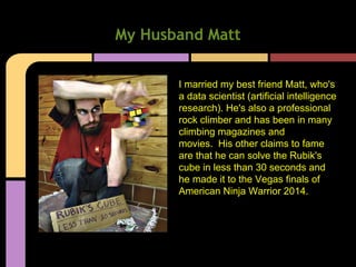 My Husband Matt
I married my best friend Matt, who's
a data scientist (artificial intelligence
research). He's also a professional
rock climber and has been in many
climbing magazines and
movies. His other claims to fame
are that he can solve the Rubik's
cube in less than 30 seconds and
he made it to the Vegas finals of
American Ninja Warrior 2014.
 