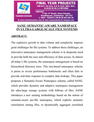 SANE: SEMANTIC-AWARE NAMESPACE 
IN ULTRA-LARGE-SCALE FILE SYSTEMS 
ABSTRACT: 
The explosive growth in data volume and complexity imposes 
great challenges for file systems. To address these challenges, an 
innovative namespace management scheme is in desperate need 
to provide both the ease and efficiency of data access. In almost 
all today’s file systems, the namespace management is based on 
hierarchical directory trees. This tree-based namespace scheme 
is prone to severe performance bottlenecks and often fails to 
provide real-time response to complex data lookups. This paper 
proposes a Semantic-Aware Namespace scheme, called SANE, 
which provides dynamic and adaptive namespace management 
for ultra-large storage systems with billions of files. SANE 
introduces a new naming methodology based on the notion of 
semantic-aware per-file namespace, which exploits semantic 
correlations among files, to dynamically aggregate correlated 
 