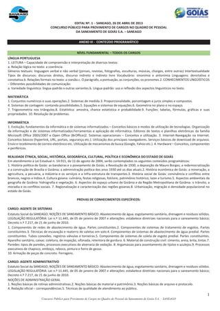 1
Concurso Público para Provimento de Cargos no Quadro de Pessoal da Saneamento de Goiás S.A. – SANEAGO
EDITAL Nº. 1 − SANEAGO, 26 DE ABRIL DE 2013
CONCURSO PÚBLICO PARA PROVIMENTO DE CARGOS NO QUADRO DE PESSOAL
DA SANEAMENTO DE GOIÁS S.A. – SANEAGO
ANEXO III - CONTEÚDO PROGRAMÁTICO
NÍVEL FUNDAMENTAL – TODOS OS CARGOS
LÍNGUA PORTUGUESA
1. LEITURA – Capacidade de compreensão e interpretação de diversos textos:
a. Relação lógica no texto: a coerência:
Gêneros textuais: linguagem verbal e não verbal (jornais, revistas, fotografias, esculturas, músicas, charges, entre outras) Intertextualidade
Tipos de discursos: discursos diretos, discurso indireto e indireto livre Vocabulário: sinonímia e antonímia Linguagens: denotativa e
conotativa.b. Relações formais no texto: a coesão.c. O parágrafo, a pontuação, as conjunções, os pronomes.2. CONHECIMENTOS LINGÜÍSTICOS
– Diferentes possibilidades de comunicação:
a. Variedade linguística: língua-padrão x outras variantes.b. Língua-padrão: uso e reflexão dos aspectos linguísticos no texto.
MATEMÁTICA
1. Conjuntos numéricos e suas operações.2. Sistemas de medida.3. Proporcionalidade, porcentagem e juros simples e compostos.
4. Sistemas de contagem: contando possibilidades.5. Equações e sistemas de equações.6. Geometria no plano e no espaço.
7. Trigonometria nos triângulos.8. Estatística: amostra, chance estatística e probabilidade.9. Funções: tabelas, fórmulas, gráficas e suas
propriedades. 10. Resolução de problemas.
INFORMÁTICA
1. Evolução, fundamentos da informática e de sistemas informatizados – Conceitos básicos e modos de utilização de tecnologias. Organização
da informação e de sistemas informatizados.Ferramentas e aplicação de informática. Editores de textos e planilhas eletrônicas da família
Microsoft Office 2003/2007 e Open Office (BrOffice)2. Sistemas operacionais – Conceitos e utilização. 3. Internet-Navegação na Internet.
Conceitos básicos (hyperlink, URL, portais, segurança etc.). Utilização dos principais navegadores. Serviços básicos de download de arquivos.
Envio e recebimento de correio eletrônico etc. Utilização de mecanismos de busca (Google, Yahoo etc.). 4. Hardware – Conceitos, componentes
e periféricos.
REALIDADE ÉTNICA, SOCIAL, HISTÓRICA, GEOGRÁFICA, CULTURAL, POLÍTICA E ECONÔMICA DO ESTADO DE GOIÁS
Em atendimento à Lei Estadual n. 14.911, de 11 de agosto de 2004, serão contemplados os seguintes conteúdos programáticos:
1. História política de Goiás: as bandeiras e o povoamento de Goiás; a Revolução de 1930; a deposição de Mauro Borges; a redemocratização
e a construção de Brasília e Goiânia; a administração política dos anos 1930 até os dias atuais.2. História econômica de Goiás: a mineração, a
agricultura, a pecuária, a indústria e os serviços e a infra-estrutura de transportes.3. História social de Goiás: convivência e conflitos entre
brancos, negros e índios.4. Cultura goiana: culinária, festas religiosas, folclore, patrimônio histórico, lazer e turismo.5. Aspectos ambientais da
geografia de Goiânia: hidrografia e vegetação. 6. Aspectos do espaço urbano de Goiânia e da Região Metropolitana de Goiânia: o trânsito, a
moradia e os conflitos sociais. 7. Regionalização e caracterização das regiões goianas.8. Urbanização, migração e densidade populacional no
estado de Goiás.
PROVAS DE CONHECIMENTOS ESPECÍFICOS:
CARGO: AGENTE DE SISTEMAS
Estatuto Social da SANEAGO; NOÇÕES DE SANEAMENTO BÁSICO: Abastecimento de água, esgotamento sanitário, drenagem e resíduos sólidos.
LEGISLAÇÃO REGULATÓRIA: Lei n.º 11.445, de 05 de janeiro de 2007 e alterações: estabelece diretrizes nacionais para o saneamento básico;
Decreto n.º 7.217, de 21 de junho de 2010.
1. Componentes de redes de abastecimento de água. Partes constituintes.2. Componentes de sistemas de tratamento de esgotos. Partes
constituintes.3. Técnicas de escavação e reaterro de valetas em solo.4. Componentes de sistemas de abastecimento de água predial. Partes
constituintes. Tubos conexões. registros válvulas e torneiras.5. Componentes de sistemas de coleta de esgoto predial. Partes constituintes.
Aparelho sanitário, caixas: coletora, de inspeção, sifonada, retentora de gordura. 6. Material de construção civil: cimento, areia, brita, tintas.7.
Paredes: tipos de paredes, processos executivos de alvenaria de vedação. 8. Argamassas para assentamento de tijolos e azulejos.9. Processos
executivos de chapisco, emboço, reboco, pintura e forro de gesso.
10. Armação de peças de concreto. Ferragens.
CARGO: AGENTE ADMINISTRATIVO
Estatuto Social da SANEAGO; NOÇÕES DE SANEAMENTO BÁSICO: Abastecimento de água, esgotamento sanitário, drenagem e resíduos sólidos.
LEGISLAÇÃO REGULATÓRIA: Lei n.º 11.445, de 05 de janeiro de 2007 e alterações: estabelece diretrizes nacionais para o saneamento básico;
Decreto n.º 7.217, de 21 de junho de 2010.
NOÇÕES DE ADMINISTRAÇÃO GERAL
1. Noções básicas de rotinas administrativas.2. Noções básicas de material e patrimônio.3. Noções básicas de arquivo e protocolo.
4. Redação oficial – correspondências.5. Técnicas de qualidade de atendimento ao público.
 