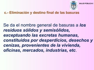 SALUD PÚBLICA II
Se da el nombre general de basuras a los
residuos sólidos y semisólidos,
exceptuando las excretas humanas,
constituidos por desperdicios, desechos y
cenizas, provenientes de la vivienda,
oficinas, mercados, industrias, etc.
c.- Eliminación y destino final de las basuras
 