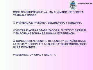 SALUD PÚBLICA II
CON LOS GRUPOS QUE YA HAN FORMADO, SE DEBERA
TRABAJAR SOBRE:
 PREVENCION PRIMARIA, SECUNDARIA Y TERCIARIA.
VISITAR PLANTA POTABILIZADORA, FILTROS Y BASURAL
Y EN FORMA ESCRITA RESUMA LA EXPERIENCIA.
 CONCURRIR AL CENTRO DE CENSO Y ESTADÍSTICA DE
LA RIOJA Y RECOPILE Y ANALICE DATOS DEMOGRÁFICOS
DE LA PROVINCIA.
PRESENTACION ORAL Y ESCRITA.
 