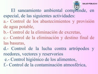SALUD PÚBLICA II
El saneamiento ambiental comprende, en
especial, de las siguientes actividades:
a.- Control de los abastecimientos y provisión
de agua potable,
b.- Control de la eliminación de excretas,
c.- Control de la eliminación y destino final de
las basuras,
d.- Control de la lucha contra artrópodos y
roedores, vectores y reservorios
e.- Control higiénico de los alimentos,
f.- Control de la contaminación atmosférica,
 