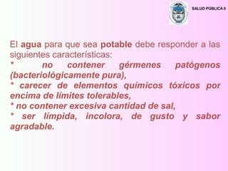 SALUD PÚBLICA II
El agua para que sea potable debe responder a las
siguientes características:
* no contener gérmenes patógenos
(bacteriológicamente pura),
* carecer de elementos químicos tóxicos por
encima de límites tolerables,
* no contener excesiva cantidad de sal,
* ser límpida, incolora, de gusto y sabor
agradable.
 