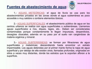 SALUD PÚBLICA II
Fuentes de abastecimiento de agua:
1.- AGUAS METEÓRICAS: el agua de lluvia se usa para los
abastecimientos privados en las zonas donde el agua subterránea es poco
accesible o muy salobre o contiene elementos tóxicos.
2.- AGUAS SUPERFICIALES: el abastecimiento público de agua en los
centros urbanos se realiza con agua superficiales o subterráneas. Llamamos
aguas superficiales a ríos, diques, lagos, etc.. Deben ser consideradas
contaminadas porque constantemente le llegan impurezas, desperdicios,
desagües cloacales; además en su paso por el suelo van cargándose de
materia orgánica y mineral.
3.- AGUAS SUBTERRÁNEAS: se forman por filtraciones de agua
superficiales y meteóricas; descendiendo hasta encontrar un estrato
impermeable. Las aguas detenidas por el primer manto forma la napa de agua
superficial y por debajo de ella existen otras, llamadas profundas, originadas en
sitios a veces muy distantes, donde los estratos que la soportan afloran a la
superficie.
 