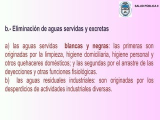 SALUD PÚBLICA II
b.- Eliminación de aguas servidas y excretas
a) las aguas servidas blancas y negras: las primeras son
originadas por la limpieza, higiene domiciliaria, higiene personal y
otros quehaceres domésticos; y las segundas por el arrastre de las
deyecciones y otras funciones fisiológicas.
b) las aguas residuales industriales: son originadas por los
desperdicios de actividades industriales diversas.
 