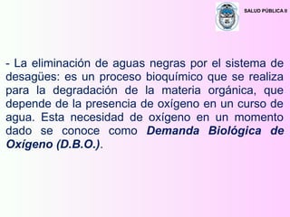 SALUD PÚBLICA II
- La eliminación de aguas negras por el sistema de
desagües: es un proceso bioquímico que se realiza
para la degradación de la materia orgánica, que
depende de la presencia de oxígeno en un curso de
agua. Esta necesidad de oxígeno en un momento
dado se conoce como Demanda Biológica de
Oxígeno (D.B.O.).
 