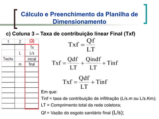 Cálculo e Preenchimento da Planilha de
Dimensionamento
c) Coluna 3 – Taxa de contribuição linear Final (Txf)
LT
Qf
Txf
Tinf
LT
Qindf
LT
Qdf
Txf
Tinf
LT
Qdf
Txf
Em que:
Tinf = taxa de contribuição de infiltração (L/s.m ou L/s.Km);
LT = Comprimento total da rede coletora;
Qf = Vazão do esgoto sanitário final (L/s);
 