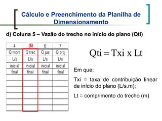 Cálculo e Preenchimento da Planilha de
Dimensionamento
d) Coluna 5 – Vazão do trecho no início do plano (Qti)
LtxTxiQti
Em que:
Txi = taxa de contribuição linear
de início do plano (L/s.m);
Lt = comprimento do trecho (m)
 