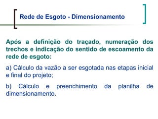 Rede de Esgoto - Dimensionamento
Após a definição do traçado, numeração dos
trechos e indicação do sentido de escoamento da
rede de esgoto:
a) Cálculo da vazão a ser esgotada nas etapas inicial
e final do projeto;
b) Cálculo e preenchimento da planilha de
dimensionamento.
 
