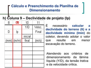 Cálculo e Preenchimento da Planilha de
Dimensionamento
h) Coluna 9 – Declividade de projeto (Ip)
É necessário calcular a
declividade do terreno (It) e a
declividade mínima (Imín) do
coletor, devendo adotar o valor
que resulte em menor
escavação do terreno.
Atendendo aos critérios de
dimensionamento da lâmina
líquida (Y/D), da tensão trativa
e da velocidade crítica.
 