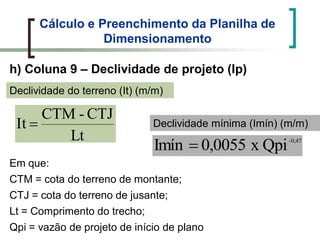 Cálculo e Preenchimento da Planilha de
Dimensionamento
h) Coluna 9 – Declividade de projeto (Ip)
Lt
CTJ-CTM
It
Declividade do terreno (It) (m/m)
-0,47
Qpix0,0055Imín
Declividade mínima (Imín) (m/m)
Em que:
CTM = cota do terreno de montante;
CTJ = cota do terreno de jusante;
Lt = Comprimento do trecho;
Qpi = vazão de projeto de início de plano
 