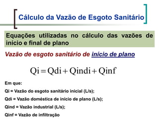 Cálculo da Vazão de Esgoto Sanitário
Equações utilizadas no cálculo das vazões de
início e final de plano
Vazão de esgoto sanitário de início de plano
QinfQindiQdiQi
Em que:
Qi = Vazão do esgoto sanitário inicial (L/s);
Qdi = Vazão doméstica de início de plano (L/s);
Qind = Vazão industrial (L/s);
Qinf = Vazão de infiltração
 