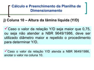 Cálculo e Preenchimento da Planilha de
Dimensionamento
j) Coluna 10 – Altura da lâmina liquida (Y/D)
Caso o valor da relação Y/D seja maior que 0,75,
ou seja não atender a NBR 9649/1986, deve ser
utilizado diâmetro maior e repetido o procedimento
para determinar Y/D.
Caso o valor da relação Y/D atenda a NBR 9649/1986,
anotar o valor na coluna 10.
 