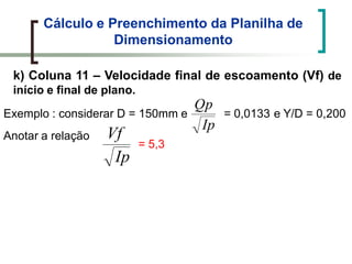 Cálculo e Preenchimento da Planilha de
Dimensionamento
k) Coluna 11 – Velocidade final de escoamento (Vf) de
início e final de plano.
Exemplo : considerar D = 150mm e
Ip
Vf
Ip
Qp
= 0,0133 e Y/D = 0,200
Anotar a relação
= 5,3
 