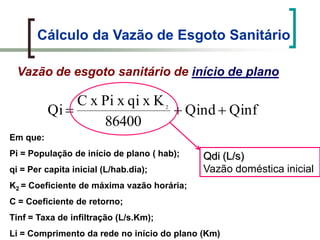 Cálculo da Vazão de Esgoto Sanitário
Vazão de esgoto sanitário de início de plano
QinfQind
86400
KxqixPixC
Qi 2
Em que:
Pi = População de início de plano ( hab);
qi = Per capita inicial (L/hab.dia);
K2 = Coeficiente de máxima vazão horária;
C = Coeficiente de retorno;
Tinf = Taxa de infiltração (L/s.Km);
Li = Comprimento da rede no início do plano (Km)
Qdi (L/s)
Vazão doméstica inicial
 