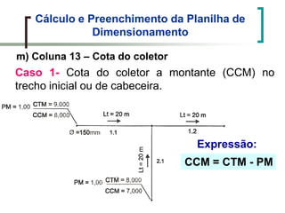 Cálculo e Preenchimento da Planilha de
Dimensionamento
m) Coluna 13 – Cota do coletor
Caso 1- Cota do coletor a montante (CCM) no
trecho inicial ou de cabeceira.
CCM = CTM - PM
Expressão:
 