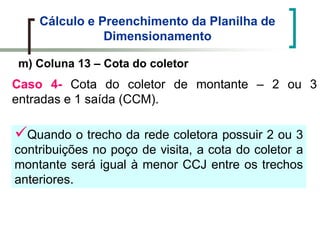 Cálculo e Preenchimento da Planilha de
Dimensionamento
m) Coluna 13 – Cota do coletor
Caso 4- Cota do coletor de montante – 2 ou 3
entradas e 1 saída (CCM).
Quando o trecho da rede coletora possuir 2 ou 3
contribuições no poço de visita, a cota do coletor a
montante será igual à menor CCJ entre os trechos
anteriores.
 