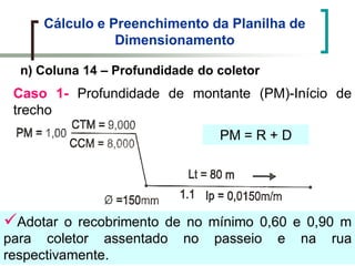 Cálculo e Preenchimento da Planilha de
Dimensionamento
n) Coluna 14 – Profundidade do coletor
Caso 1- Profundidade de montante (PM)-Início de
trecho
Adotar o recobrimento de no mínimo 0,60 e 0,90 m
para coletor assentado no passeio e na rua
respectivamente.
PM = R + D
 