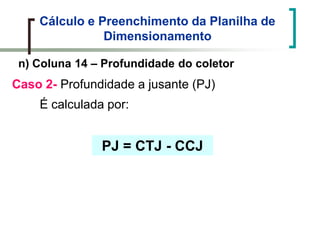 Cálculo e Preenchimento da Planilha de
Dimensionamento
n) Coluna 14 – Profundidade do coletor
Caso 2- Profundidade a jusante (PJ)
É calculada por:
PJ = CTJ - CCJ
 