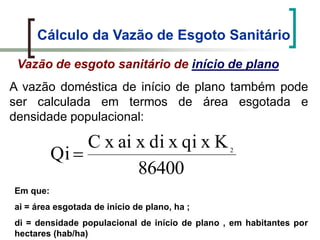 Cálculo da Vazão de Esgoto Sanitário
A vazão doméstica de início de plano também pode
ser calculada em termos de área esgotada e
densidade populacional:
86400
KxqixdixaixC
Qi 2
Em que:
ai = área esgotada de início de plano, ha ;
di = densidade populacional de início de plano , em habitantes por
hectares (hab/ha)
Vazão de esgoto sanitário de início de plano
 