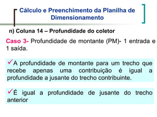 Cálculo e Preenchimento da Planilha de
Dimensionamento
n) Coluna 14 – Profundidade do coletor
Caso 3- Profundidade de montante (PM)- 1 entrada e
1 saída.
É igual a profundidade de jusante do trecho
anterior
A profundidade de montante para um trecho que
recebe apenas uma contribuição é igual a
profundidade a jusante do trecho contribuinte.
 