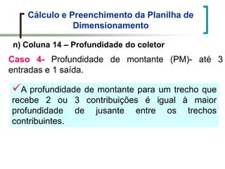 Cálculo e Preenchimento da Planilha de
Dimensionamento
n) Coluna 14 – Profundidade do coletor
Caso 4- Profundidade de montante (PM)- até 3
entradas e 1 saída.
A profundidade de montante para um trecho que
recebe 2 ou 3 contribuições é igual à maior
profundidade de jusante entre os trechos
contribuintes.
 