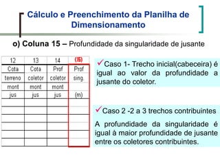 Cálculo e Preenchimento da Planilha de
Dimensionamento
o) Coluna 15 – Profundidade da singularidade de jusante
Caso 1- Trecho inicial(cabeceira) é
igual ao valor da profundidade a
jusante do coletor.
Caso 2 -2 a 3 trechos contribuintes
A profundidade da singularidade é
igual à maior profundidade de jusante
entre os coletores contribuintes.
 