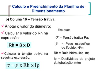 Cálculo e Preenchimento da Planilha de
Dimensionamento
p) Coluna 16 – Tensão trativa.
Anotar o valor do diâmetro;
Calcular o valor do Rh na
expressão:
Rh = β x D
Calcular a tensão trativa na
seguinte expressão:
IpRh xx
Em que:
= Tensão trativa Pa;
= Peso especifico
do líquido, N/m;
Rh = Raio hidráulico, m;
Ip = Declividade de projeto
da tubulação, m/m
 