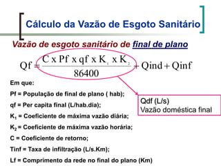 Cálculo da Vazão de Esgoto Sanitário
Vazão de esgoto sanitário de final de plano
QinfQind
86400
KxKxqfxPfxC
Qf 21
Em que:
Pf = População de final de plano ( hab);
qf = Per capita final (L/hab.dia);
K1 = Coeficiente de máxima vazão diária;
K2 = Coeficiente de máxima vazão horária;
C = Coeficiente de retorno;
Tinf = Taxa de infiltração (L/s.Km);
Lf = Comprimento da rede no final do plano (Km)
Qdf (L/s)
Vazão doméstica final
 